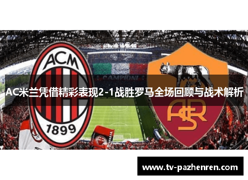 AC米兰凭借精彩表现2-1战胜罗马全场回顾与战术解析