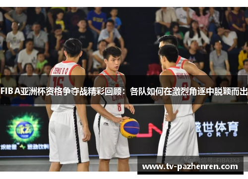 FIBA亚洲杯资格争夺战精彩回顾：各队如何在激烈角逐中脱颖而出