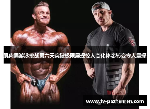 肌肉男游泳挑战第六天突破极限展现惊人变化体态转变令人震撼