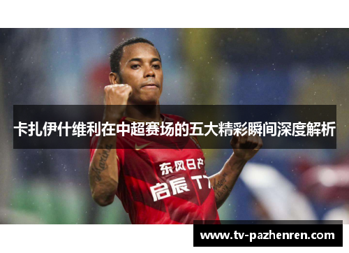 卡扎伊什维利在中超赛场的五大精彩瞬间深度解析