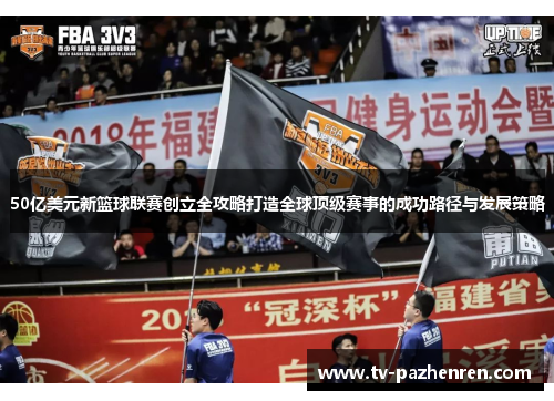 50亿美元新篮球联赛创立全攻略打造全球顶级赛事的成功路径与发展策略