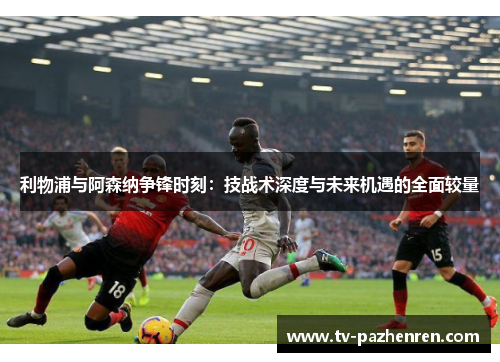 利物浦与阿森纳争锋时刻：技战术深度与未来机遇的全面较量
