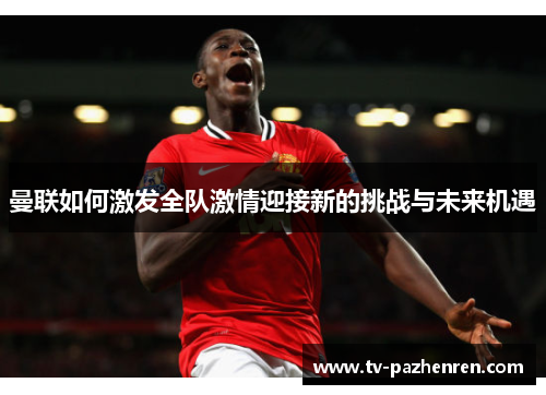 曼联如何激发全队激情迎接新的挑战与未来机遇