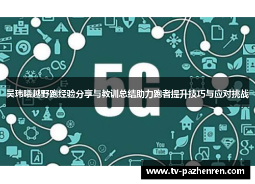 吴玮曦越野跑经验分享与教训总结助力跑者提升技巧与应对挑战