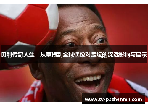 贝利传奇人生：从草根到全球偶像对足坛的深远影响与启示