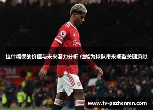 拉什福德的价值与未来潜力分析 他能为球队带来哪些关键贡献