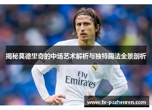 揭秘莫德里奇的中场艺术解析与独特踢法全景剖析