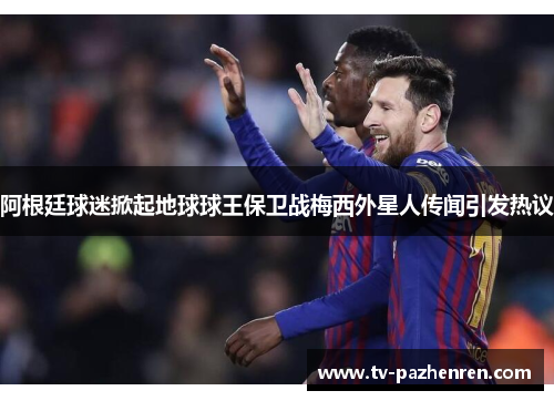 阿根廷球迷掀起地球球王保卫战梅西外星人传闻引发热议