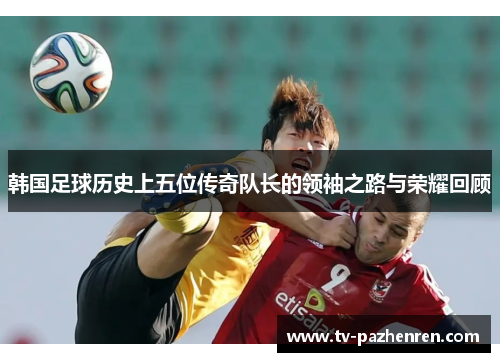 韩国足球历史上五位传奇队长的领袖之路与荣耀回顾