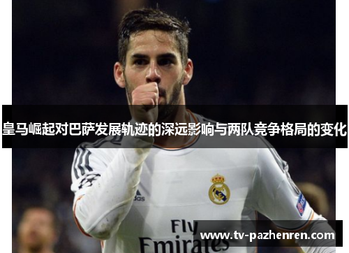 皇马崛起对巴萨发展轨迹的深远影响与两队竞争格局的变化