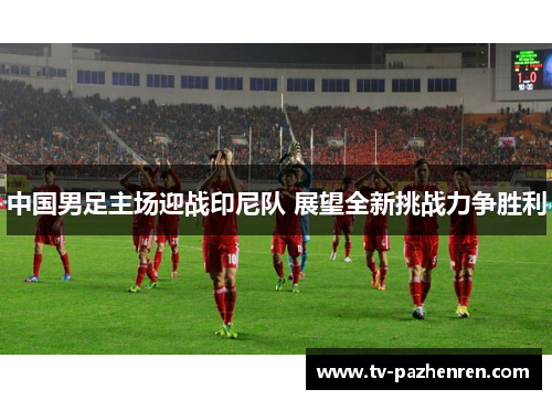 中国男足主场迎战印尼队 展望全新挑战力争胜利