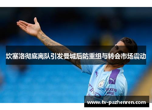 坎塞洛彻底离队引发曼城后防重组与转会市场震动