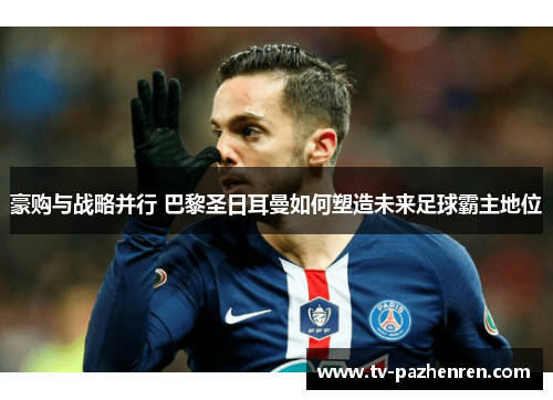 豪购与战略并行 巴黎圣日耳曼如何塑造未来足球霸主地位